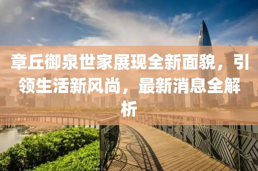 章丘御泉世家展現(xiàn)全新面貌，引領生活新風尚，最新消息全解析