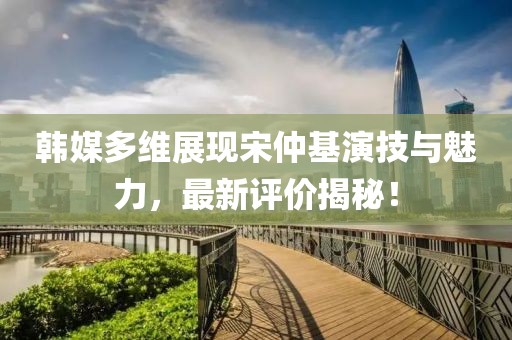 韓媒多維展現(xiàn)宋仲基演技與魅力，最新評(píng)價(jià)揭秘！