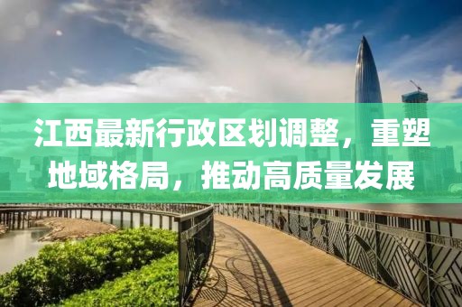 江西最新行政區(qū)劃調(diào)整，重塑地域格局，推動(dòng)高質(zhì)量發(fā)展