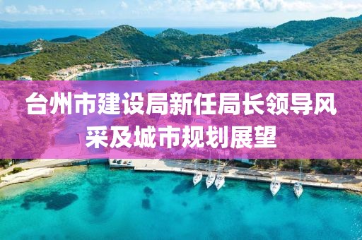 臺州市建設(shè)局新任局長領(lǐng)導(dǎo)風(fēng)采及城市規(guī)劃展望