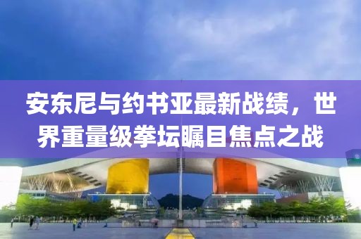 安東尼與約書亞最新戰(zhàn)績，世界重量級拳壇矚目焦點(diǎn)之戰(zhàn)