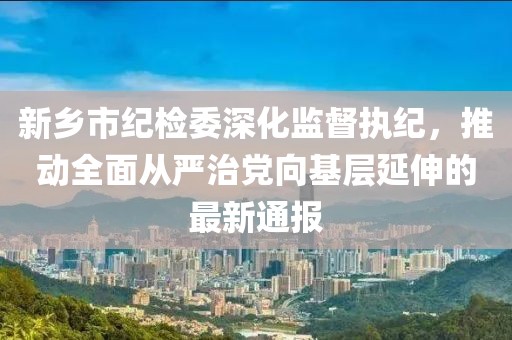 新鄉(xiāng)市紀(jì)檢委深化監(jiān)督執(zhí)紀(jì)，推動全面從嚴(yán)治黨向基層延伸的最新通報