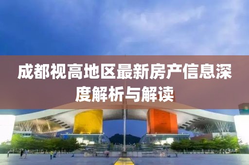 成都視高地區(qū)最新房產(chǎn)信息深度解析與解讀