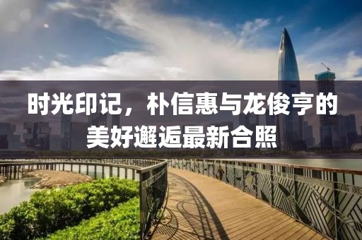 時(shí)光印記，樸信惠與龍俊亨的美好邂逅最新合照