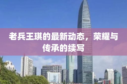老兵王琪的最新動態(tài)，榮耀與傳承的續(xù)寫