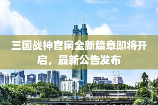 三國戰(zhàn)神官網(wǎng)全新篇章即將開啟，最新公告發(fā)布