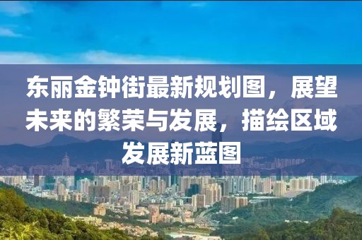 東麗金鐘街最新規(guī)劃圖，展望未來的繁榮與發(fā)展，描繪區(qū)域發(fā)展新藍(lán)圖