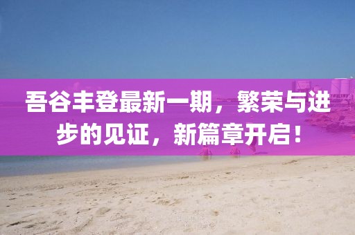 吾谷豐登最新一期，繁榮與進(jìn)步的見證，新篇章開啟！