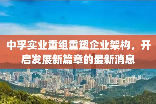 中孚實(shí)業(yè)重組重塑企業(yè)架構(gòu)，開(kāi)啟發(fā)展新篇章的最新消息