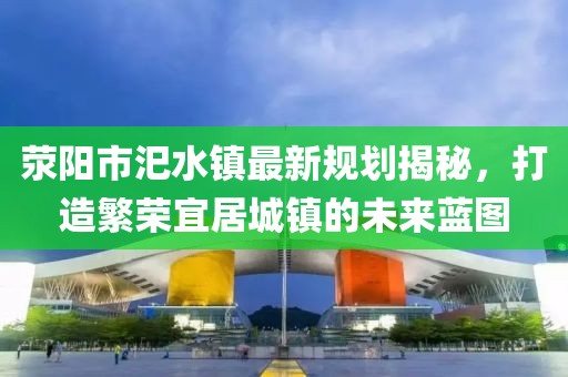 滎陽市汜水鎮(zhèn)最新規(guī)劃揭秘，打造繁榮宜居城鎮(zhèn)的未來藍(lán)圖