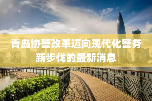 青島協(xié)警改革邁向現(xiàn)代化警務(wù)新步伐的最新消息