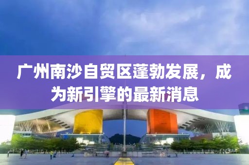 廣州南沙自貿(mào)區(qū)蓬勃發(fā)展，成為新引擎的最新消息
