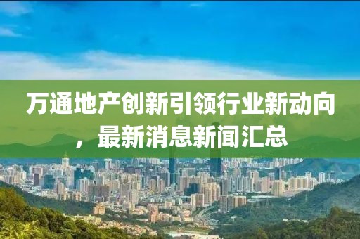 萬(wàn)通地產(chǎn)創(chuàng)新引領(lǐng)行業(yè)新動(dòng)向，最新消息新聞匯總