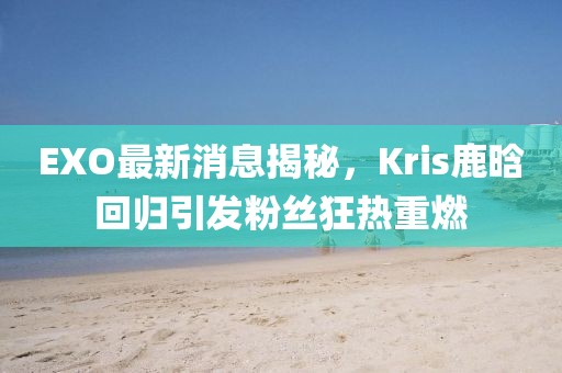 EXO最新消息揭秘，Kris鹿晗回歸引發(fā)粉絲狂熱重燃