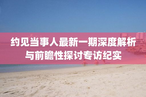 約見當(dāng)事人最新一期深度解析與前瞻性探討專訪紀(jì)實(shí)