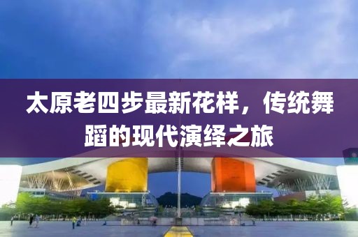 太原老四步最新花樣，傳統(tǒng)舞蹈的現(xiàn)代演繹之旅