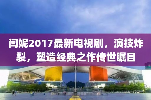 閆妮2017最新電視劇，演技炸裂，塑造經(jīng)典之作傳世矚目