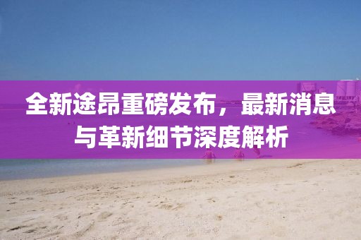 全新途昂重磅發(fā)布，最新消息與革新細(xì)節(jié)深度解析