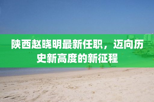陜西趙曉明最新任職，邁向歷史新高度的新征程