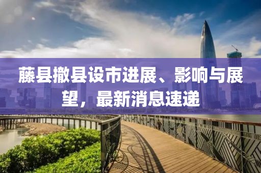藤縣撤縣設(shè)市進(jìn)展、影響與展望，最新消息速遞