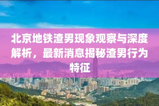 北京地鐵渣男現(xiàn)象觀察與深度解析，最新消息揭秘渣男行為特征