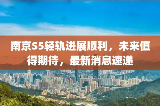 南京S5輕軌進(jìn)展順利，未來值得期待，最新消息速遞
