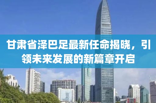 甘肅省澤巴足最新任命揭曉，引領(lǐng)未來發(fā)展的新篇章開啟