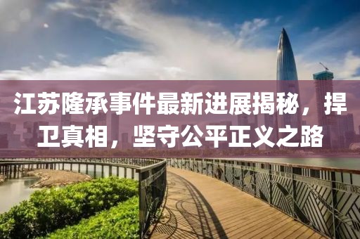 江蘇隆承事件最新進(jìn)展揭秘，捍衛(wèi)真相，堅(jiān)守公平正義之路