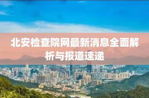 北安檢查院網(wǎng)最新消息全面解析與報(bào)道速遞