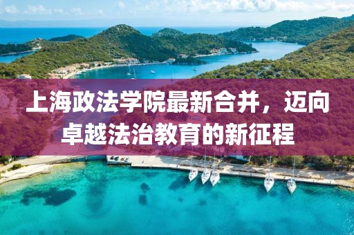 上海政法學院最新合并，邁向卓越法治教育的新征程