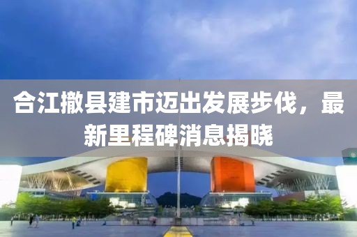 合江撤縣建市邁出發(fā)展步伐，最新里程碑消息揭曉