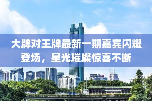 大牌對王牌最新一期嘉賓閃耀登場，星光璀璨驚喜不斷