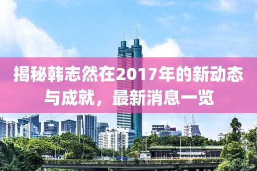 揭秘韓志然在2017年的新動(dòng)態(tài)與成就，最新消息一覽