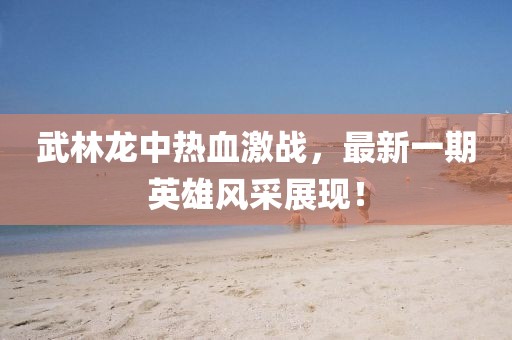武林龍中熱血激戰(zhàn)，最新一期英雄風(fēng)采展現(xiàn)！