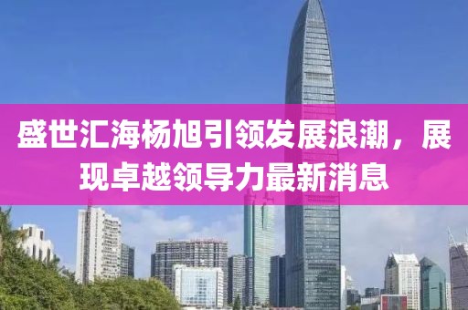 盛世匯海楊旭引領(lǐng)發(fā)展浪潮，展現(xiàn)卓越領(lǐng)導(dǎo)力最新消息