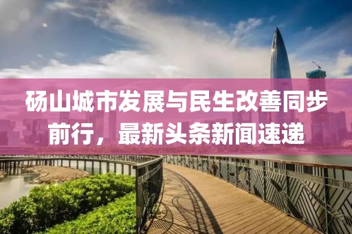 碭山城市發(fā)展與民生改善同步前行，最新頭條新聞速遞