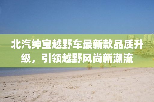 北汽紳寶越野車(chē)最新款品質(zhì)升級(jí)，引領(lǐng)越野風(fēng)尚新潮流