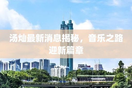湯燦最新消息揭秘，音樂之路迎新篇章