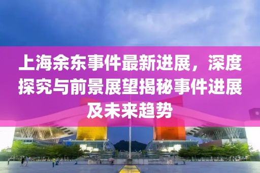 上海余東事件最新進(jìn)展，深度探究與前景展望揭秘事件進(jìn)展及未來趨勢