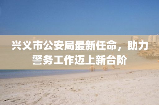 興義市公安局最新任命，助力警務(wù)工作邁上新臺階