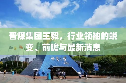 晉煤集團王毅，行業(yè)領袖的蛻變、前瞻與最新消息