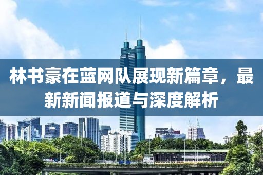林書豪在藍(lán)網(wǎng)隊(duì)展現(xiàn)新篇章，最新新聞報(bào)道與深度解析