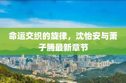 命運(yùn)交織的旋律，沈怡安與蕭子騰最新章節(jié)