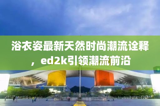 浴衣姿最新天然時(shí)尚潮流詮釋，ed2k引領(lǐng)潮流前沿
