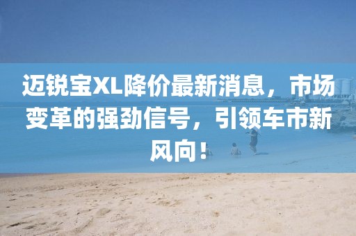 邁銳寶XL降價最新消息，市場變革的強勁信號，引領(lǐng)車市新風(fēng)向！