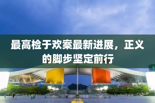 最高檢于歡案最新進展，正義的腳步堅定前行