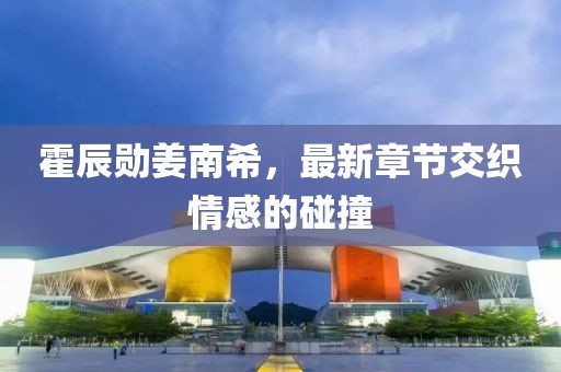 霍辰勛姜南希，最新章節(jié)交織情感的碰撞