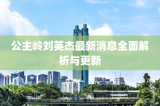 公主嶺劉英杰最新消息全面解析與更新
