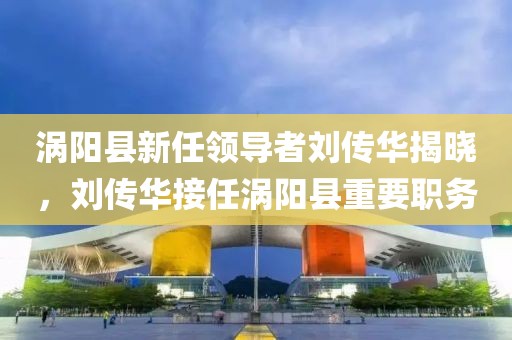 渦陽縣新任領(lǐng)導(dǎo)者劉傳華揭曉，劉傳華接任渦陽縣重要職務(wù)