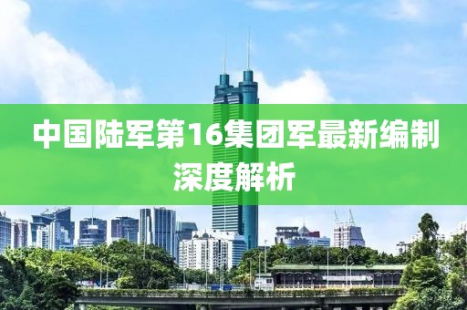 中國陸軍第16集團(tuán)軍最新編制深度解析